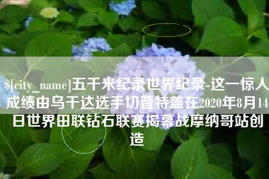 玉溪五千米纪录世界纪录-这一惊人成绩由乌干达选手切普特盖在2020年8月14日世界田联钻石联赛揭幕战摩纳哥站创造
