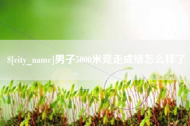 玉溪男子5000米竞走成绩怎么样了