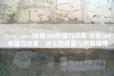 玉溪短道5000米接力决赛-短道5000米接力决赛：冰上的速度与激情碰撞