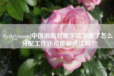 玉溪中国消防救援学院毕业了怎么分配工作还可能被逃汰吗？