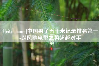 玉溪中国男子五千米记录排名第一-以风驰电掣之势超越对手