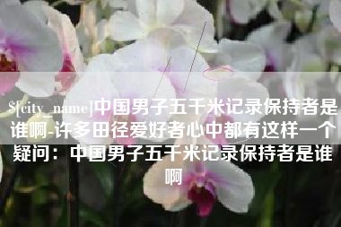 玉溪中国男子五千米记录保持者是谁啊-许多田径爱好者心中都有这样一个疑问：中国男子五千米记录保持者是谁啊