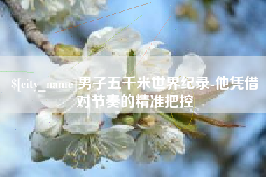 玉溪男子五千米世界纪录-他凭借对节奏的精准把控